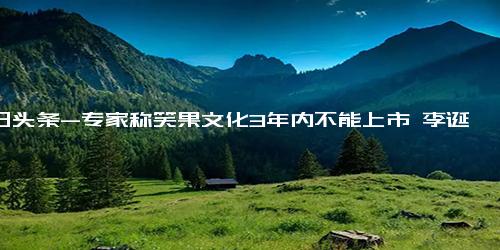 今日头条-专家称笑果文化3年内不能上市 李诞去年卸任董事